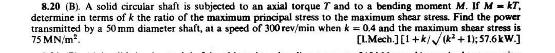 8.20 (B). A solid circular shaft is subjected to an axial torque T and to a bending moment M. If M = KT,
determine in terms of k the ratio of the maximum principal stress to the maximum shear stress. Find the power
transmitted by a 50 mm diameter shaft, at a speed of 300 rev/min when k = 0.4 and the maximum shear stress is
75 MN/m².
[I.Mech.] [1+k/√(k²+1); 57.6kW.]