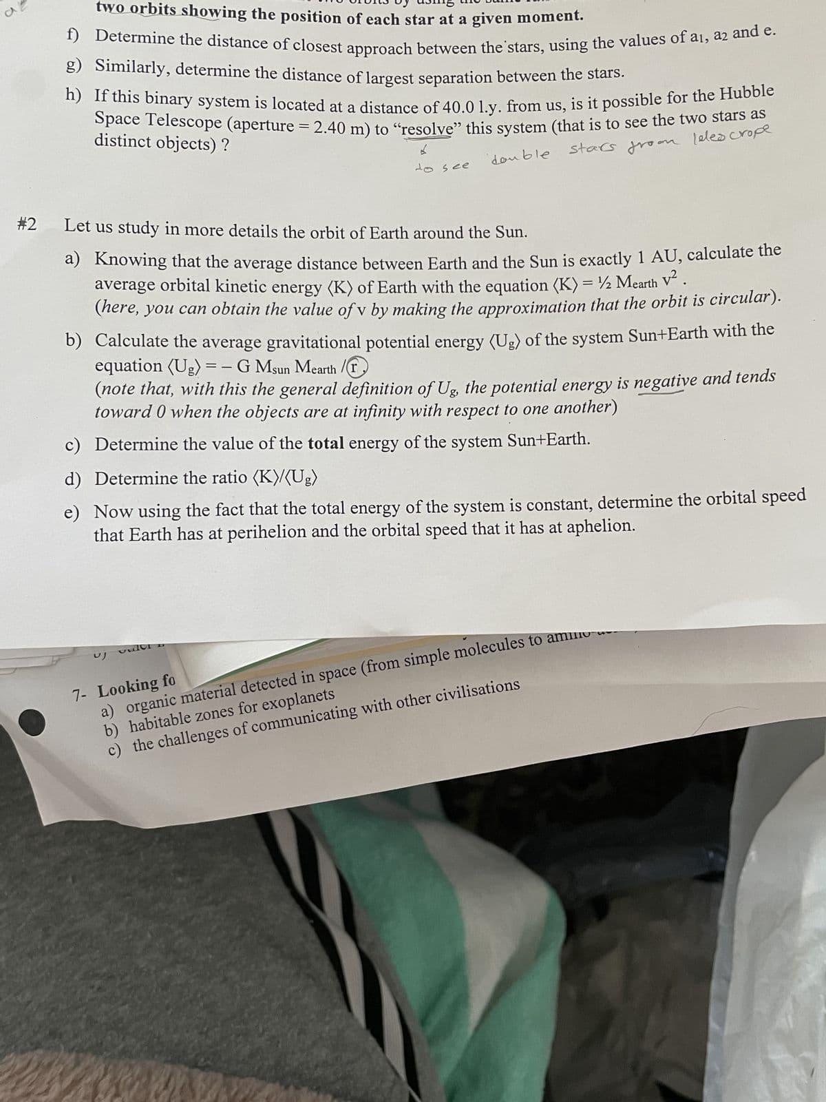a
#2
two orbits showing the position of each star at a given moment.
f) Determine the distance of closest approach between the stars, using the values of ai, a2 and e.
g) Similarly, determine the distance of largest separation between the stars.
h) If this binary system is located at a distance of 40.0 1.y. from us, is it possible for the Hubble
Space Telescope (aperture = 2.40 m) to "resolve" this system (that is to see the two stars
distinct objects) ?
stars from leles crope
6
double
to see
Let us study in more details the orbit of Earth around the Sun.
a) Knowing that the average distance between Earth and the Sun is exactly 1 AU, calculate the
average orbital kinetic energy (K) of Earth with the equation (K) = 1/2 Mearth V²
(here, you can obtain the value of v by making the approximation that the orbit is circular).
b) Calculate the average gravitational potential energy (Ug) of the system Sun+Earth with the
equation (Ug) = - G Msun Mearth /
(note that, with this the general definition of Ug, the potential energy is negative and tends
toward 0 when the objects are at infinity with respect to one another)
c) Determine the value of the total energy of the system Sun+Earth.
d) Determine the ratio (K)/(Ug)
e)
Now using the fact that the total energy of the system is constant, determine the orbital speed
that Earth has at perihelion and the orbital speed that it has at aphelion.
7- Looking fo
a) organic material detected in space (from simple molecules to ammo
b) habitable zones for exoplanets
c) the challenges of communicating with other civilisations
UJ
vulor