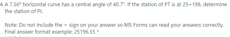 4. A 7.56° horizontal curve has a central angle of 40.7°. If the station of PT is at 25+198, determine
the station of PlI.
Note: Do not include the + sign on your answer so MS Forms can read your answers correctly.
Final answer format example: 25196.55 *
