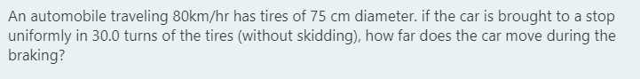 An automobile traveling 80km/hr has tires of 75 cm diameter. if the car is brought to a stop
uniformly in 30.0 turns of the tires (without skidding), how far does the car move during the
braking?
