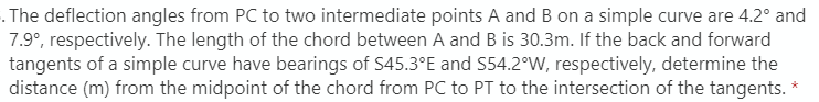 . The deflection angles from PC to two intermediate points A and B on a simple curve are 4.2° and
7.9°, respectively. The length of the chord between A and B is 30.3m. If the back and forward
tangents of a simple curve have bearings of S45.3°E and S54.2°W, respectively, determine the
distance (m) from the midpoint of the chord from PC to PT to the intersection of the tangents.
