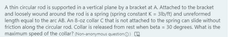 A thin circular rod is supported in a vertical plane by a bracket at A. Attached to the bracket
and loosely wound around the rod is a spring (spring constant K = 3lb/ft) and unreformed
length equal to the arc AB. An 8-oz collar C that is not attached to the spring can slide without
friction along the circular rod. Collar is released from rest when beta = 30 degrees. What is the
maximum speed of the collar? (Non-anonymous questionO)
