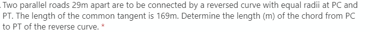 Two parallel roads 29m apart are to be connected by a reversed curve with equal radii at PC and
PT. The length of the common tangent is 169m. Determine the length (m) of the chord from PC
to PT of the reverse curve. *
