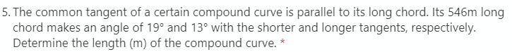 5. The common tangent of a certain compound curve is parallel to its long chord. Its 546m long
chord makes an angle of 19° and 13° with the shorter and longer tangents, respectively.
Determine the length (m) of the compound curve. *
