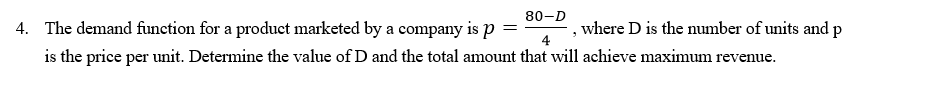 80-D
4. The demand function for a product marketed by a company is p
where D is the number of units and p
4
is the price per unit. Determine the value of D and the total amount that will achieve maximum revenue.
