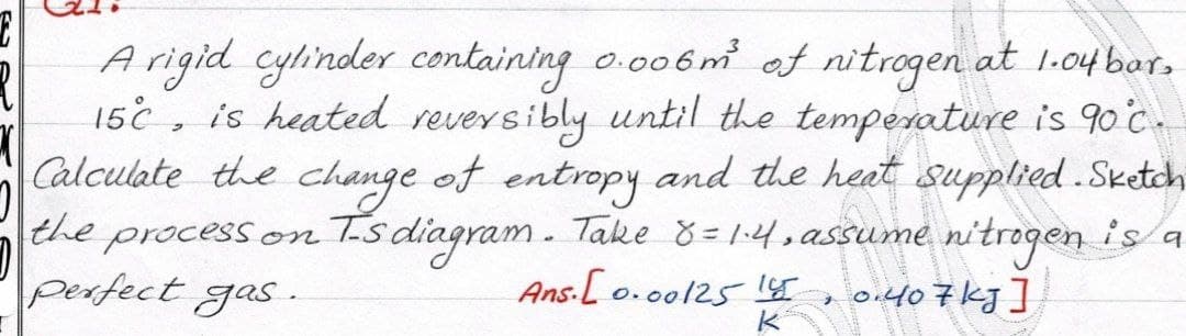 Arigid cylinder containing o.006m of nitrogen at 1-04 bar.
15c , is heated reversibly until the temperature is 90 c.
Calculate the change of and the heat supplied .Sketch
entropy
the process on Ts diagram. Take 8=14.assume nitrogen is a
Ans.[ o.0o125 1T
perfect gas
o.407kg]
