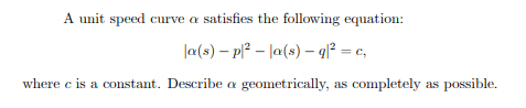 A unit speed curve a satisfies the following equation:
la(s) – p? – la(s) – q² = c,
where c is a constant. Describe a geometrically, as completely as possible.
