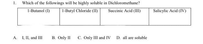 1.
Which of the followings will be highly soluble in Dichloromethane?
Succinic Acid (III)
1-Butanol (I) 1-Butyl Chloride (II)
A. I, II, and III
B. Only II C. Only III and IV D. all are soluble
Salicylic Acid (IV)