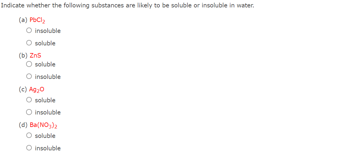 Indicate whether the following substances are likely to be soluble or insoluble in water.
(a) PbCl₂
O insoluble
O soluble
(b) ZnS
O soluble
O insoluble
(c) Ag₂O
O soluble
O insoluble
(d) Ba(NO3)2
O soluble
O insoluble