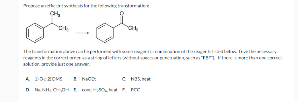 Propose an efficient synthesis for the following transformation:
CH3
or-Ola
CH₂
CH3
The transformation above can be performed with some reagent or combination of the reagents listed below. Give the necessary
reagents in the correct order, as a string of letters (without spaces or punctuation, such as "EBF"). If there is more than one correct
solution, provide just one answer.
A. 1) 03; 2) DMS
D. Na, NH3, CH3OH E. conc. H₂SO4, heat F. PCC
B. NaOEt
C. NBS, heat