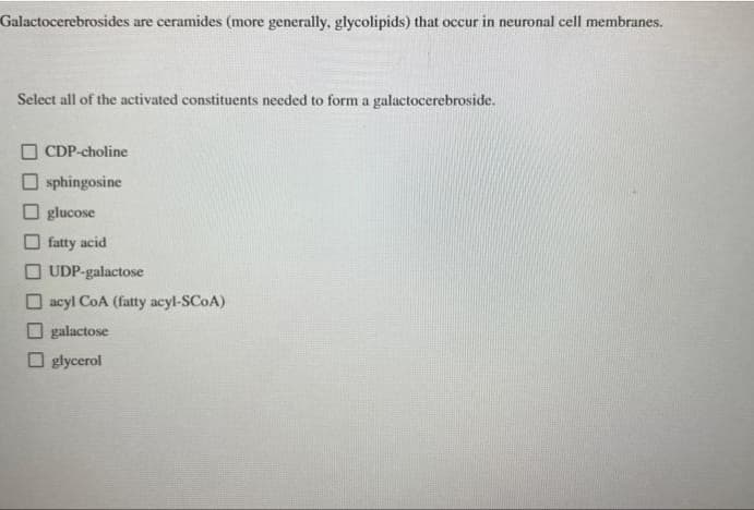 Galactocerebrosides are ceramides (more generally, glycolipids) that occur in neuronal cell membranes.
Select all of the activated constituents needed to form a galactocerebroside.
CDP-choline
sphingosine
Oglucose
fatty acid
UDP-galactose
acyl CoA (fatty acyl-SCOA)
galactose
glycerol