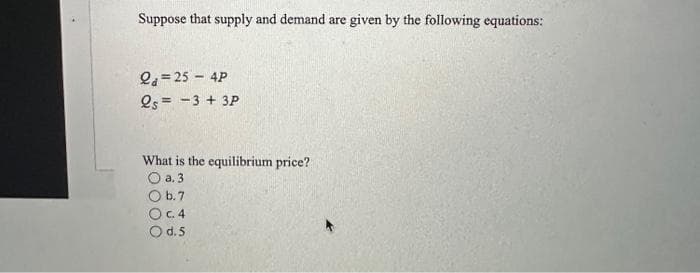 Suppose that supply and demand are given by the following equations:
2a=254P
25= -3 + 3P
What is the equilibrium price?
O a. 3
O b. 7
OC. 4
O d. 5