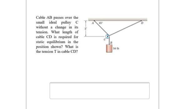 Cable AB passes over the
small
ideal pulley C
45
without a change in its
tension. What length of
cable CD is required for
static equilibrium in the
position shown? What is
the tension T in cable CD?
50 Ib
