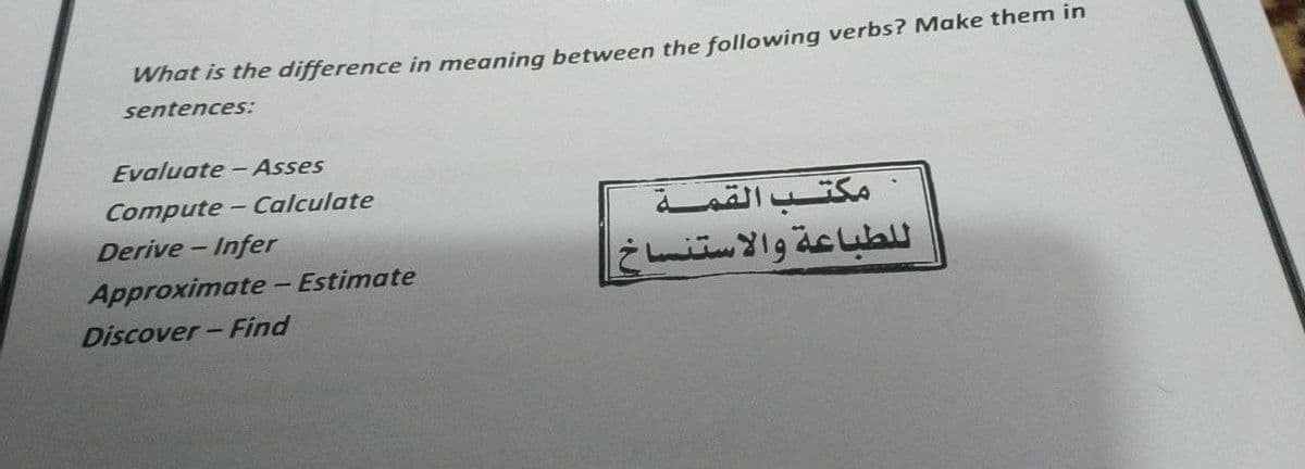 What is the difference in meaning between the following verbs? Make them in
sentences:
Evaluate - Asses
Compute- Calculate
Derive - Infer
مكتب القمة
ل لطباعة والاستنساخ
Approximate - Estimate
Discover- Find
