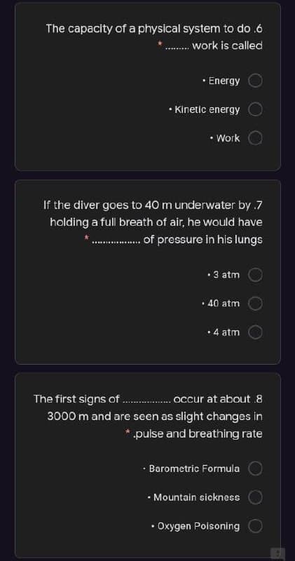 The capacity of a physical system to do .6
.. work is called
• Energy
• Kinetic energy
• Work
If the diver goes to 40 m underwater by .7
holding a full breath of air, he would have
. of pressure in his lungs
• 3 atm
• 40 atm
• 4 atm
The first signs of .
occur at about.8
3000 m and are seen as slight changes in
* pulse and breathing rate
· Barometric Formula
• Mountain sickness
• Oxygen Poisoning
