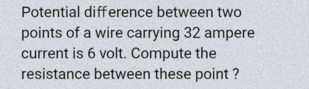 Potential difference between two
points of a wire carrying 32 ampere
current is 6 volt. Compute the
resistance between these point?