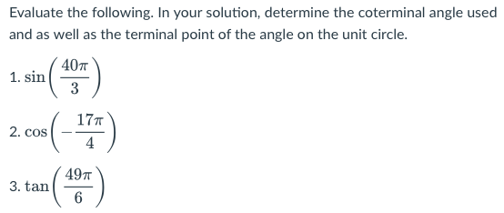 Evaluate the following. In your solution, determine the coterminal angle used
and as well as the terminal point of the angle on the unit circle.
40
1. sin
3
177
2. cos
4
497
3. tan
6
