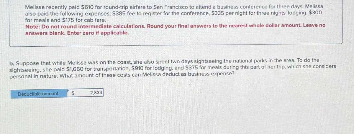 Melissa recently paid $610 for round-trip airfare to San Francisco to attend a business conference for three days. Melissa
also paid the following expenses: $385 fee to register for the conference, $335 per night for three nights' lodging, $300
for meals and $175 for cab fare.
Note: Do not round intermediate calculations. Round your final answers to the nearest whole dollar amount. Leave no
answers blank. Enter zero if applicable.
b. Suppose that while Melissa was on the coast, she also spent two days sightseeing the national parks in the area. To do the
sightseeing, she paid $1,660 for transportation, $910 for lodging, and $375 for meals during this part of her trip, which she considers
personal in nature. What amount of these costs can Melissa deduct as business expense?
Deductible amount
$
2,833