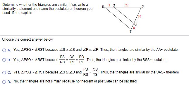 Determine whether the triangles are similar. If so, write a
similarity statement and name the postulate or theorem you
used. If not, explain.
R.
11 P
22
is
16
Q.
Choose the correct answer below.
O A. Yes, APSQ - ARST because S= ZS and ZP= ZR. Thus, the triangles are similar by the AA- postulate.
PS
QS
O B. Yes, APSQ - ARST because
RS
PQ
Thus, the triangles are similar by the SSS- postulate.
TS RT
PS
O C. Yes, APSQ - ARST because ZS ZS and
RS
QS
Thus, the triangles are similar by the SAS- theorem.
%3D
TS
D. No, the triangles are not similar because no theorem or postulate can be satisfied.
