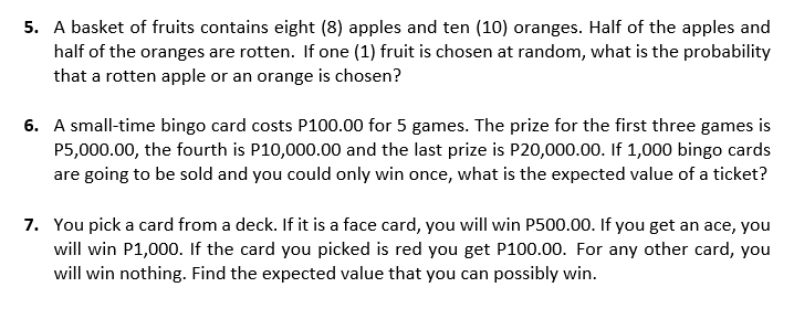 5. A basket of fruits contains eight (8) apples and ten (10) oranges. Half of the apples and
half of the oranges are rotten. If one (1) fruit is chosen at random, what is the probability
that a rotten apple or an orange is chosen?
6. A small-time bingo card costs P100.00 for 5 games. The prize for the first three games is
P5,000.00, the fourth is P10,000.00 and the last prize is P20,000.00. If 1,000 bingo cards
are going to be sold and you could only win once, what is the expected value of a ticket?
7. You pick a card from a deck. If it is a face card, you will win P500.00. If you get an ace, you
will win P1,000. If the card you picked is red you get P100.00. For any other card, you
will win nothing. Find the expected value that you can possibly win.