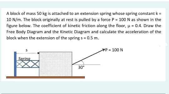 A block of mass 50 kg is attached to an extension spring whose spring constant k =
10 N/m. The block originally at rest is pulled by a force P = 100 N as shown in the
figure below. The coefficient of kinetic friction along the floor, u = 0.4. Draw the
Free Body Diagram and the Kinetic Diagram and calculate the acceleration of the
block when the extension of the spring s = 0.5 m.
P = 100 N
Spring
30
