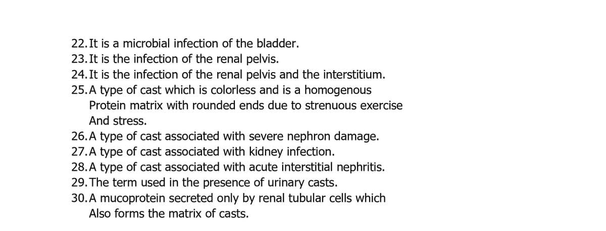 22. It is a microbial infection of the bladder.
23. It is the infection of the renal pelvis.
24. It is the infection of the renal pelvis and the interstitium.
25. A type of cast which is colorless and is a homogenous
Protein matrix with rounded ends due to strenuous exercise
And stress.
26. A type of cast associated with severe nephron damage.
27. A type of cast associated with kidney infection.
28. A type of cast associated with acute interstitial nephritis.
29. The term used in the presence of urinary casts.
30. A mucoprotein secreted only by renal tubular cells which
Also forms the matrix of casts.
