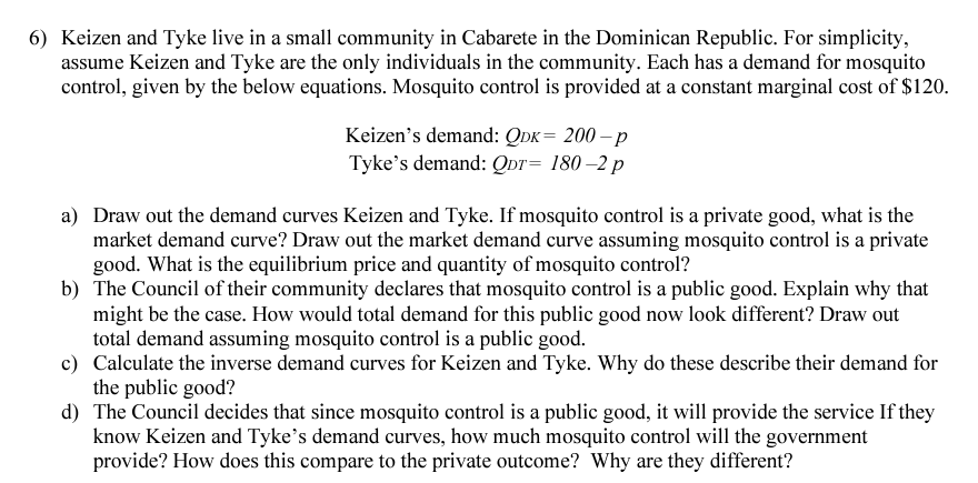 6) Keizen and Tyke live in a small community in Cabarete in the Dominican Republic. For simplicity,
assume Keizen and Tyke are the only individuals in the community. Each has a demand for mosquito
control, given by the below equations. Mosquito control is provided at a constant marginal cost of $120.
Keizen's demand: QDK= 200-p
Tyke's demand: QDT= 180-2 p
a) Draw out the demand curves Keizen and Tyke. If mosquito control is a private good, what is the
market demand curve? Draw out the market demand curve assuming mosquito control is a private
good. What is the equilibrium price and quantity of mosquito control?
b) The Council of their community declares that mosquito control is a public good. Explain why that
might be the case. How would total demand for this public good now look different? Draw out
total demand assuming mosquito control is a public good.
c) Calculate the inverse demand curves for Keizen and Tyke. Why do these describe their demand for
the public good?
d) The Council decides that since mosquito control is a public good, it will provide the service If they
know Keizen and Tyke's demand curves, how much mosquito control will the government
provide? How does this compare to the private outcome? Why are they different?