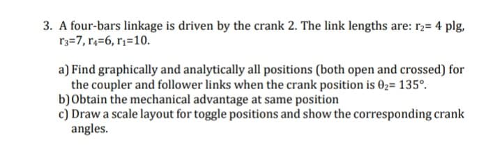 3. A four-bars linkage is driven by the crank 2. The link lengths are: r2= 4 plg,
r3=7, r4=6, r;=10.
a) Find graphically and analytically all positions (both open and crossed) for
the coupler and follower links when the crank position is 02= 135°.
b) Obtain the mechanical advantage at same position
c) Draw a scale layout for toggle positions and show the corresponding crank
angles.
