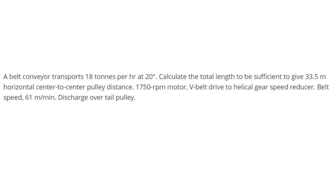 A belt conveyor transports 18 tonnes per hr at 20°. Calculate the total length to be sufficient to give 33.5 m
horizontal center-to-center pulley distance. 1750-rpm motor, V-belt drive to helical gear speed reducer. Belt
speed, 61 m/min. Discharge over tail pulley.
