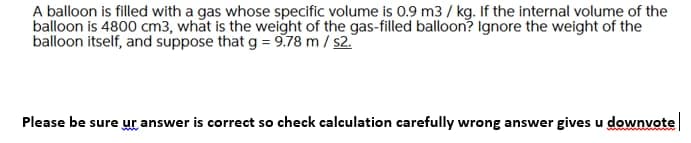 A balloon is filled with a gas whose specific volume is 0.9 m3 / kg. If the internal volume of the
balloon is 4800 cm3, what is the weight of the gas-filled balloon? Ignore the weight of the
balloon itself, and suppose that g = 9,78 m / s2.
Please be sure ur answer is correct so check calculation carefully wrong answer gives u downvote
