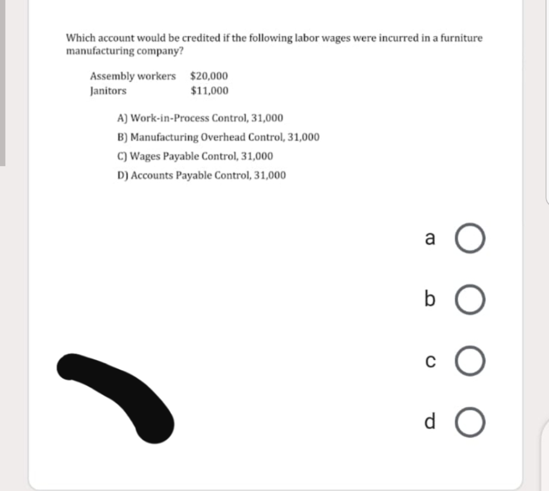 Which account would be credited if the following labor wages were incurred in a furniture
manufacturing company?
Assembly workers $20,000
Janitors
$11,000
A) Work-in-Process Control, 31,000
B) Manufacturing Overhead Control, 31,000
c) Wages Payable Control, 31,000
D) Accounts Payable Control, 31,000
a
d.
