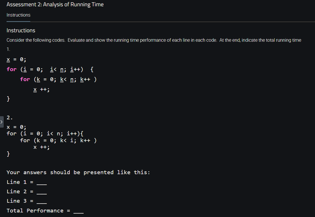 Assessment 2: Analysis of Running Time
Instructions
Instructions
Consider the following codes. Evaluate and show the running time performance of each line in each code. At the end, indicate the total running time
1
X = 0;
for (i = 0; i< n; i++) {
for (k = 0; k< n; k++ )
X ++;
}
2.
X = 0;
for (i = 0; i< n; i++){
for (k = 0; k< i; k++ )
x ++;
}
Your answers should be presented like this:
Line 1 =
Line 2 =
Line 3 =
Total Performance =
