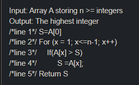 Input Array A storing n >= integers
Output: The highest integer
Mline 1*/ S=A[0]
*line 2*/ For (x = 1; x<=n-1; x++)
*line 3*/ If(A[x] > S)
*line 4*/
S=A[x];
/*line 5*/ Return S
