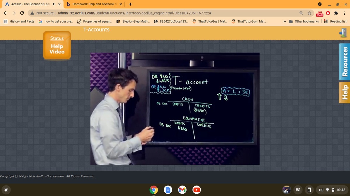 +
b Homework Help and Textbook S
A Acellus - The Science of Lear
11430
A Not secure admin132.acellus.com/StudentFunctions/Interface/acellus_engine.html?ClassID=2061167722#
O Reading list
Other bookmarks
O ThatTutorGuy | Mat.
O ThatTutorGuy | Mat.
O Step-by-Step Math.
O 836427dc3cca433.
G how to get your cre..
O Properties of equali.
O History and Facts
T-Accounts
Status
Help
Video
|- account
CR f^,Ea (transaction)
CASH
oS De
CREDITS
(6360)
DCBITS
EQUIPMENT
DCBITS
$350
OS Dec
CREDIIS
Copyright © 2003 - 2021 Acellus Corporation. All Rights Reserved.
US
A 10:43
Help Resources
