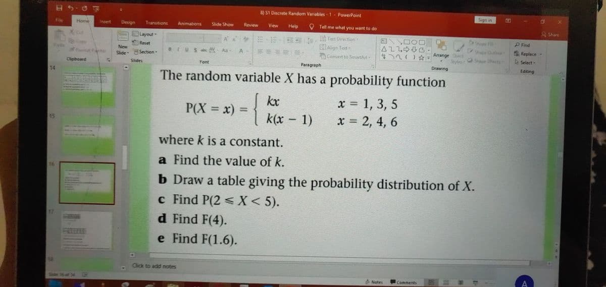 8) SI Discrete Random Variables-1 PowerPoint
Sign in
File
Home
Insert
Design
Transitions
Anımations
Shde Show
Review
View
Help
V Tell me what you want to do
A Share
AA E E- ln ten Direction
CAlign Text
Layout
nape
P Find
A1L令0凸
Shape Outkne
Lfects
Reset
* Replace
Arrange Cck
Styles
New
BIUSle AV Aa-
Slide Section-
Convert to Smartart
Select-
Clipboard
Slides
Font
Paragraph
Drawing
Editing
14
The random variable X has a probability function
{
kx
x 1, 3, 5
P(X = x) =
%3D
k(x - 1)
x = 2, 4, 6
15
where k is a constant.
a Find the value of k.
16
b Draw a table giving the probability distribution of X.
c Find P(2 < X< 5).
d Find F(4).
17
e Find F(1.6).
18
Click to add notes
E Notes
Comments
A
Slide SEaf 34 P
DO
44 ゆ
