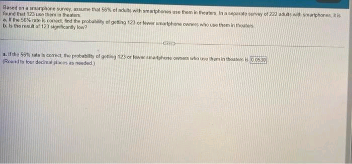 Based on a smartphone survey, assume that 56% of adults with smartphones use them in theaters. In a separate survey of 222 adults with smartphones, it is
found that 123 use them in theaters
a. If the 56% rate is correct, find the probability of getting 123 or fewer smartphone owners who use them in theaters
b. Is the result of 123 significantly low?
a. If the 56% rate is correct, the probability of getting 123 or fewer smartphone owners who use them in theaters is 0.0530
(Round to four decimal places as needed.)
