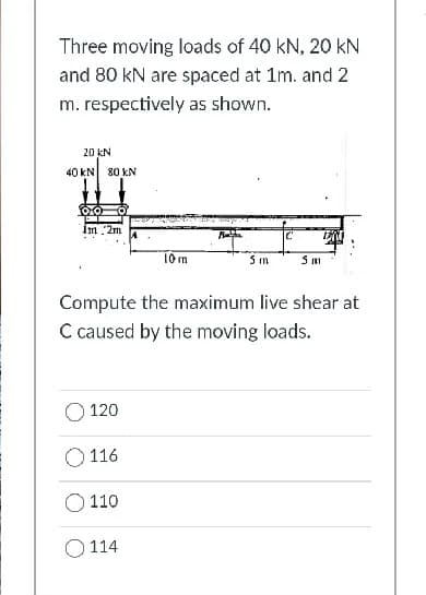 Three moving loads of 40 kN, 20 kN
and 80 kN are spaced at 1m. and 2
m. respectively as shown.
20 kN
40 kN 80 kN
Im 2m
10 m
5 m
Compute the maximum live shear at
C caused by the moving loads.
O 120
O 116
110
O 114
