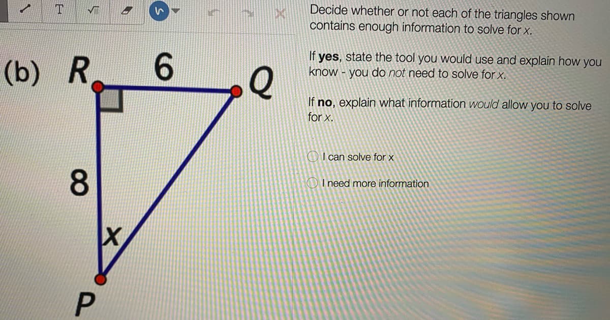 Decide whether or not each of the triangles shown
contains enough information to solve for x.
(b)
R.
Q
If yes, state the tool you would use and explain how you
know - you do not need to solve for x.
If no, explain what information would allow you to solve
for x.
OI can solve for x
OI need more information
