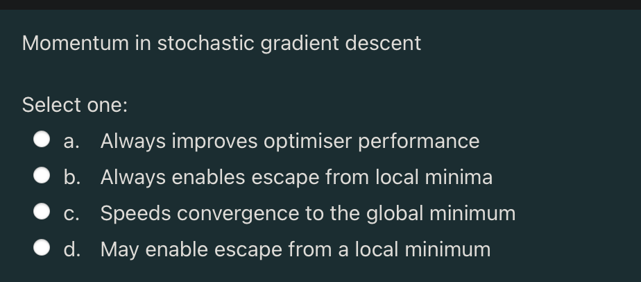 Momentum in stochastic gradient descent
Select one:
a. Always improves optimiser performance
b. Always enables escape from local minima
c. Speeds convergence to the global minimum
d. May enable escape from a local minimum