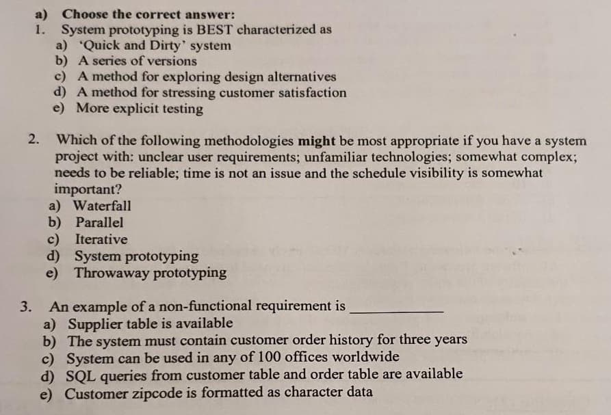 a) Choose the correct answer:
1.
System prototyping is BEST characterized as
a) Quick and Dirty' system
b) A series of versions
2.
c) A method for exploring design alternatives
d) A method for stressing customer satisfaction
e) More explicit testing
Which of the following methodologies might be most appropriate if you have a system
project with: unclear user requirements; unfamiliar technologies; somewhat complex;
needs to be reliable; time is not an issue and the schedule visibility is somewhat
important?
a) Waterfall
b) Parallel
c) Iterative
d) System prototyping
e) Throwaway prototyping
3. An example of a non-functional requirement is
a) Supplier table is available
b) The system must contain customer order history for three years
c) System can be used in any of 100 offices worldwide
d) SQL queries from customer table and order table are available
e) Customer zipcode is formatted as character data