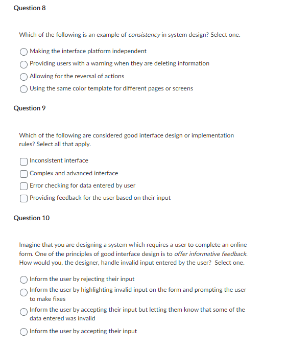 Question 8
Which of the following is an example of consistency in system design? Select one.
Making the interface platform independent
Providing users with a warning when they are deleting information
Allowing for the reversal of actions
Using the same color template for different pages or screens
Question 9
Which of the following are considered good interface design or implementation
rules? Select all that apply.
Inconsistent interface
Complex and advanced interface
Error checking for data entered by user
Providing feedback for the user based on their input
Question 10
Imagine that you are designing a system which requires a user to complete an online
form. One of the principles of good interface design is to offer informative feedback.
How would you, the designer, handle invalid input entered by the user? Select one.
Inform the user by rejecting their input
Inform the user by highlighting invalid input on the form and prompting the user
to make fixes
Inform the user by accepting their input but letting them know that some of the
data entered was invalid
O Inform the user by accepting their input