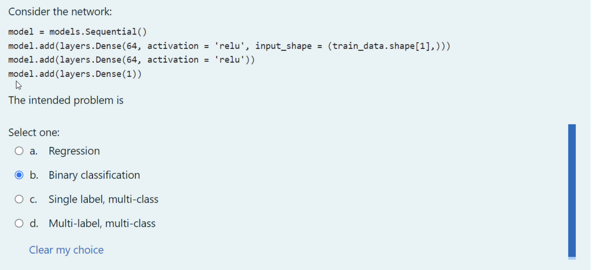 Consider the network:
model = models.Sequential()
model.add(layers. Dense (64, activation = 'relu', input_shape = (train_data.shape [1],)))
model.add(layers. Dense (64, activation = 'relu'))
model.add(layers.Dense (1))
h
The intended problem is
Select one:
O a. Regression
Ob. Binary classification
O c. Single label, multi-class
O d. Multi-label, multi-class
Clear my choice