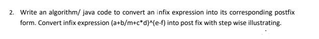 2. Write an algorithm/ java code to convert an infix expression into its corresponding postfix
form. Convert infix expression (a+b/m+c*d)^(e-f) into post fix with step wise illustrating.