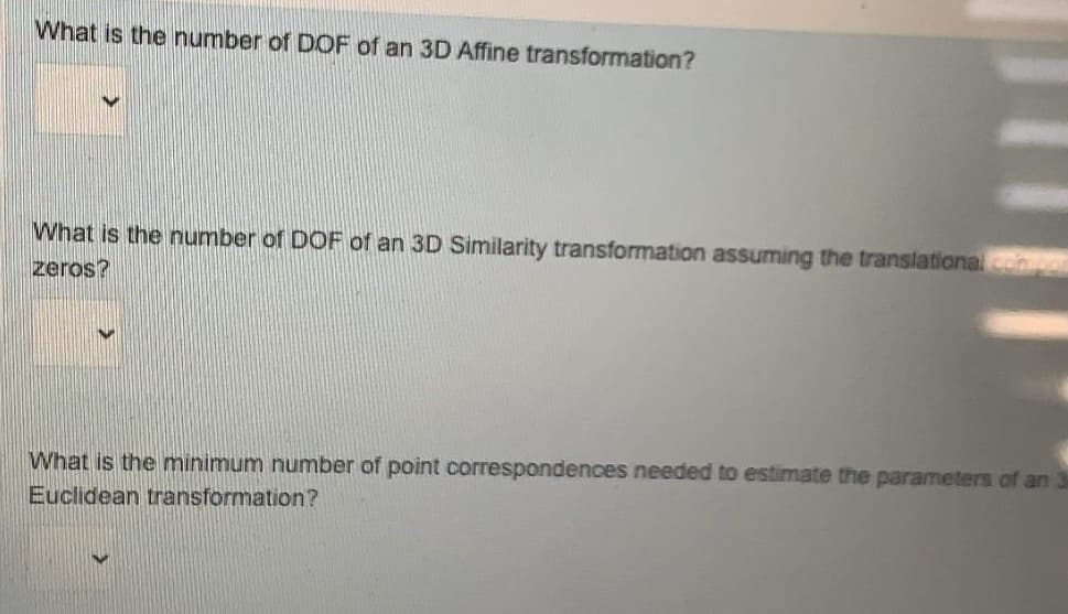 What is the number of DOF of an 3D Affine transformation?
What is the number of DOF of an 3D Similarity transformation assuming the translational com
zeros?
What is the minimum number of point correspondences needed to estimate the parameters of an 3
Euclidean transformation?