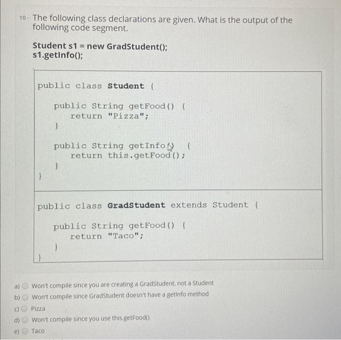 10- The following class declarations are given. What is the output of the
following code segment.
b)
Student s1 = new GradStudent();
$1.getInfo();
public class Student (
}
public String getFood () {
return "Pizza";
}
public String getInfo
}
(
return this.getFood ();
public class GradStudent extends Student (
public String getFood () {
return "Taco";
}
Won't compile since you are creating a GradStudent, not a Student
Won't compile since GradStudent doesn't have a getinfo method
Pizza
Won't compile since you use this.getFood()
Taco