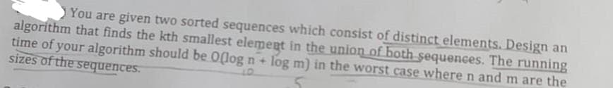 You are given two sorted sequences which consist of distinct elements. Design an
algorithm that finds the kth smallest element in the union of both sequences. The running
time of your algorithm should be 0(log n + log m) in the worst case where n and m are the
sizes of the sequences.
10.