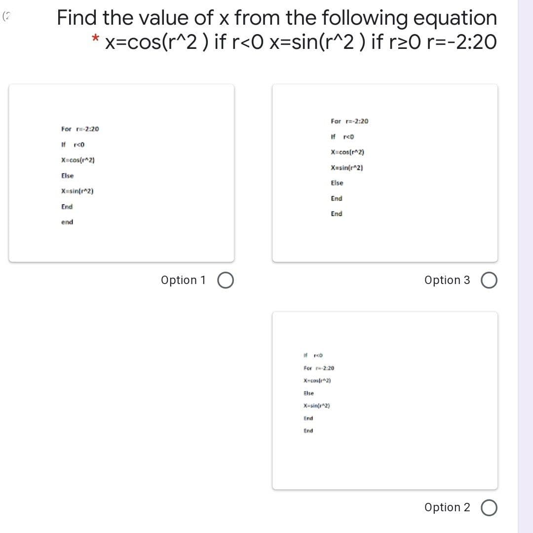 Find the value of x from the following equation
* x=cos(r^2 ) if r<O x=sin(r^2 ) if r2O r=-2:20
(?
For r=-2:20
For re-2:20
If rco
If rco
X=cos(r^2)
X=cos(r^2)
X=sin(r^2)
Else
Else
X=sin(r^2)
End
End
End
end
Option 1 O
Option 3
If rco
For 2.20
X-cosfe2)
Else
X-sinte*2)
End
End
Option 2 O
