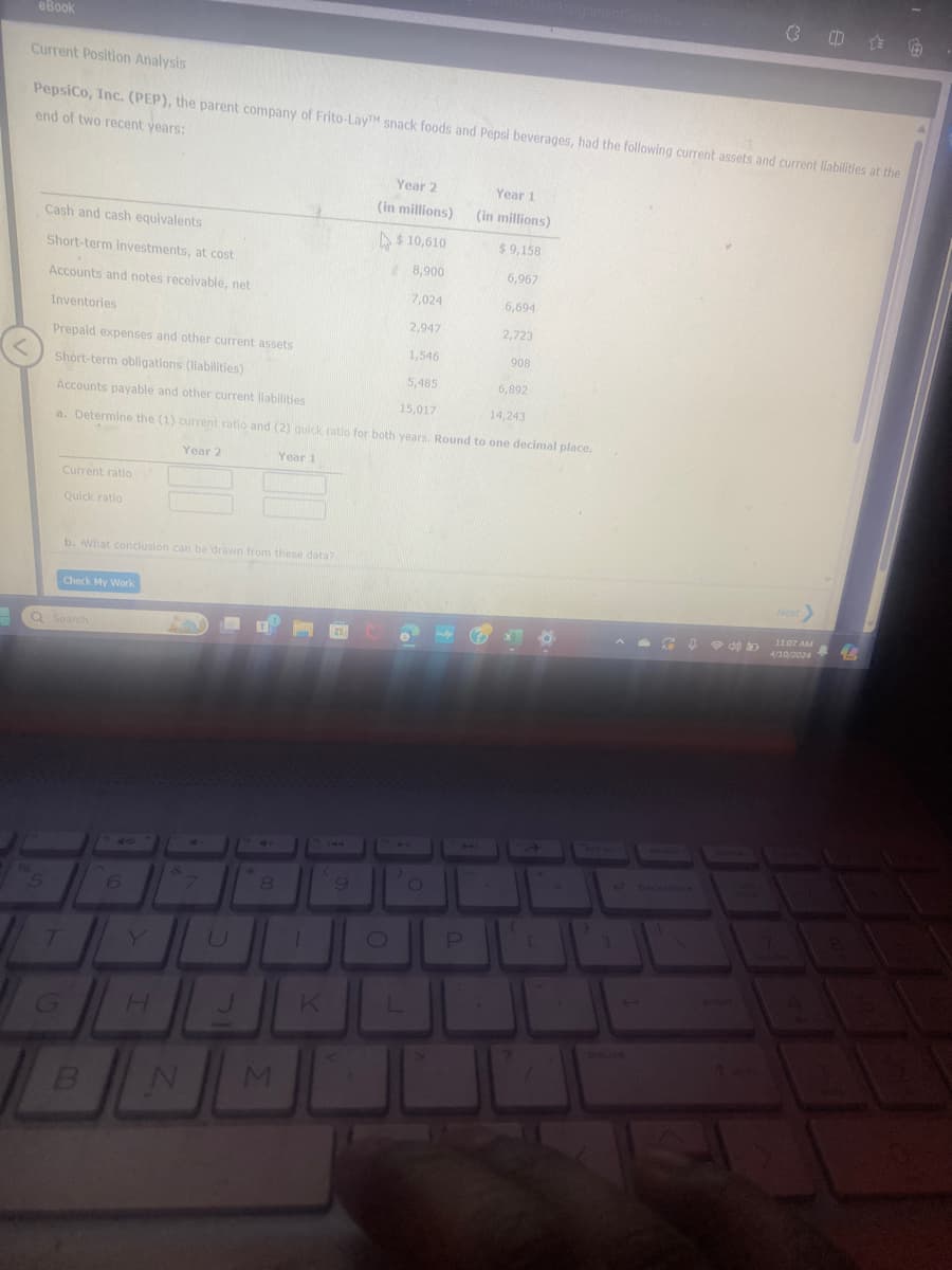 eBook
ssignmentSession...
Current Position Analysis
PepsiCo, Inc. (PEP), the parent company of Frito-LayTM snack foods and Pepsi beverages, had the following current assets and current liabilities at the
end of two recent years:
Year 2
Year 1
(in millions)
(in millions)
Cash and cash equivalents
$10,610
$9,158
Short-term investments, at cost
8,900
6,967
Accounts and notes receivable, net
7,024
6,694
Inventories
2,947
2,723
Prepaid expenses and other current assets
1,546
908
Short-term obligations (liabilities)
5,485
6,892
Accounts payable and other current liabilities
15,017
14,243
a. Determine the (1) current ratio and (2) quick ratio for both years. Round to one decimal place.
Year 2
Current ratio
Quick ratio
Year 1
b. What conclusion can be drawn from these data?
Check My Work
Q Search
7
47
6
&
8
0
H
J
K
L
B
N
M
P
bet sc
delete
pause
backspace
945
11:07 AM
4/10/2024
enter
4