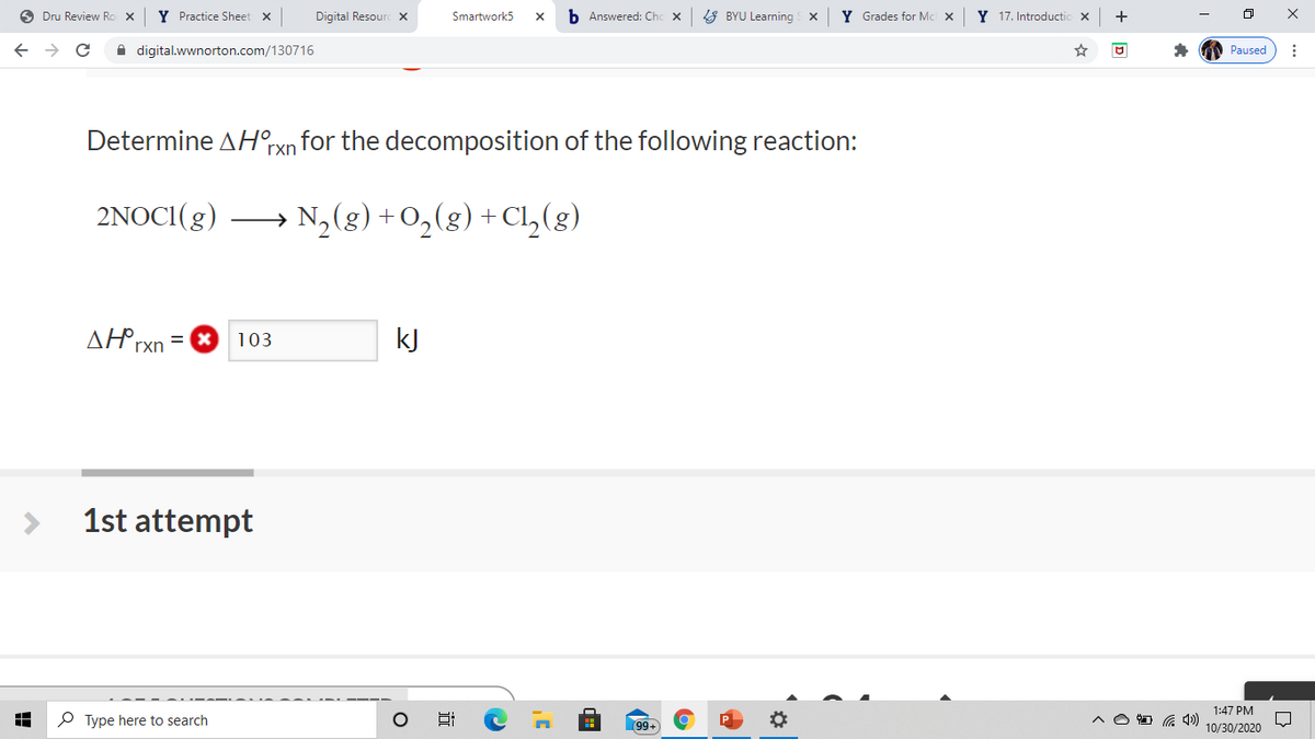 O Dru Review Ro X
Y Practice Sheet x
Digital Resourc x
Smartwork5
b Answered: Chc x
8 BYU Learning x
Y Grades for Mc x
Y 17. Introductio x
+
A digital.wwnorton.com/130716
Paused
Determine AHrxn for the decomposition of the following reaction:
2NOCI(g)
→ N,(g) +O,(g) + Cl,(g)
ΔΗΡ
kJ
103
rxn
1st attempt
1:47 PM
P Type here to search
99+
O G 4)
10/30/2020
