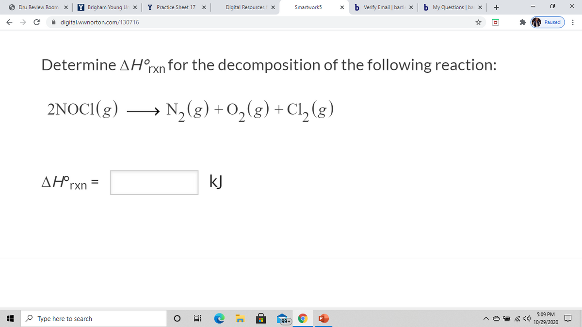 O Dru Review Room
Y Brigham Young Un x
Y Practice Sheet 17 x
Digital Resources f x
b Verify Email | bartle x
b My Questions | ba x
+
Smartwork5
A digital.wwnorton.com/130716
Paused
Determine AH°rxn for the decomposition of the following reaction:
2NOCI(g)
N,(g) + 0,(g) + Cl, (g)
AH°rxn =
kJ
5:09 PM
P Type here to search
99+
10/29/2020
